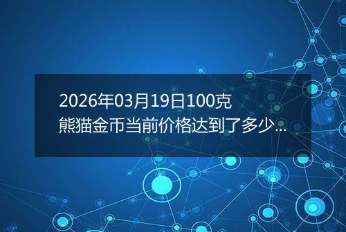 2026年03月19日100克熊猫金币当前价格达到了多少元一个2026年03月19日