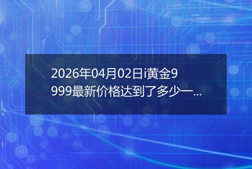 2026年04月02日i黄金9999最新价格达到了多少一克