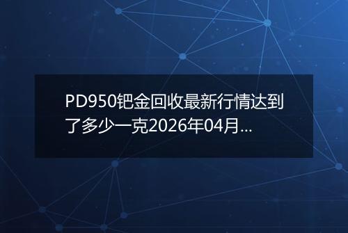 PD950钯金回收最新行情达到了多少一克2026年04月16日