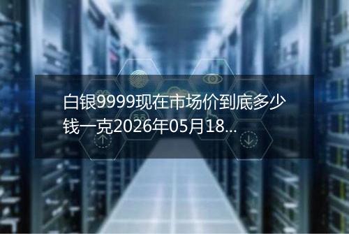 白银9999现在市场价到底多少钱一克2026年05月18日