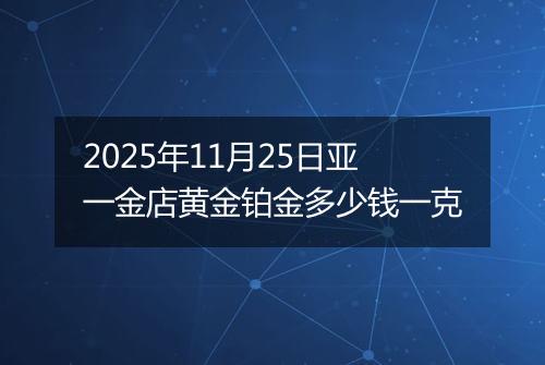 2025年11月25日亚一金店黄金铂金多少钱一克