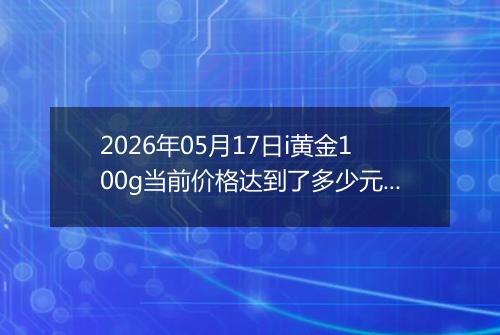 2026年05月17日i黄金100g当前价格达到了多少元一克2026年05月17日
