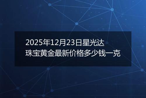 2025年12月23日星光达珠宝黄金最新价格多少钱一克