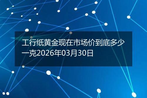 工行纸黄金现在市场价到底多少一克2026年03月30日