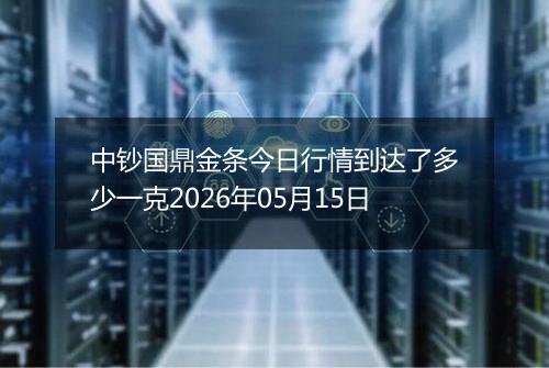 中钞国鼎金条今日行情到达了多少一克2026年05月15日