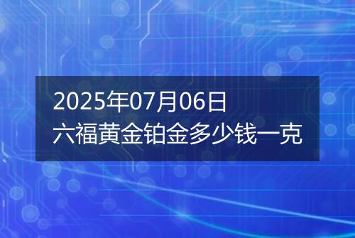 2025年07月06日六福黄金铂金多少钱一克