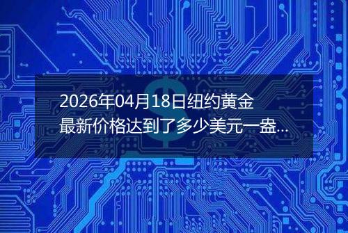 2026年04月18日纽约黄金最新价格达到了多少美元一盎司