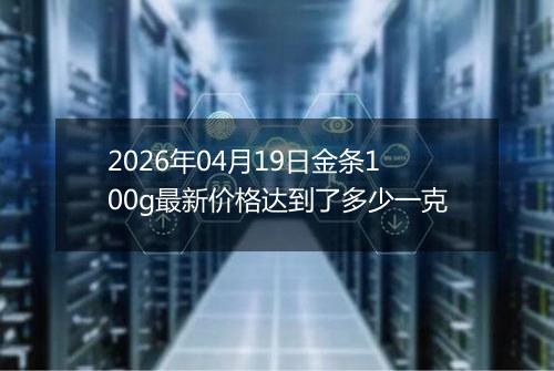 2026年04月19日金条100g最新价格达到了多少一克