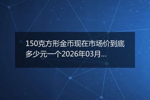 150克方形金币现在市场价到底多少元一个2026年03月03日