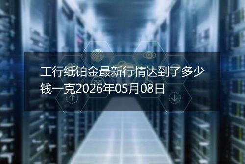 工行纸铂金最新行情达到了多少钱一克2026年05月08日