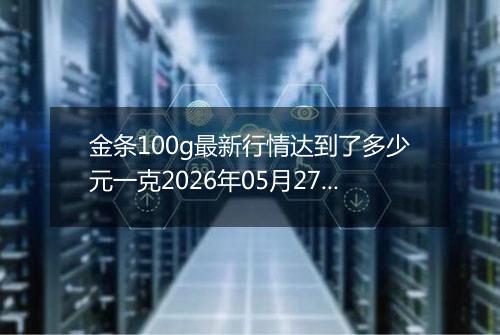 金条100g最新行情达到了多少元一克2026年05月27日
