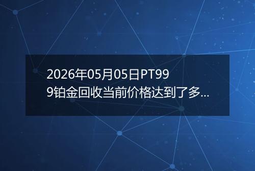 2026年05月05日PT999铂金回收当前价格达到了多少钱一克2026年05月05日