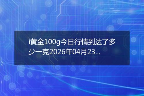 i黄金100g今日行情到达了多少一克2026年04月23日