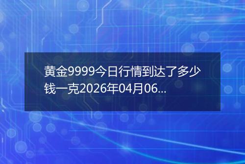 黄金9999今日行情到达了多少钱一克2026年04月06日