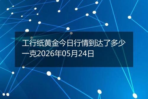 工行纸黄金今日行情到达了多少一克2026年05月24日