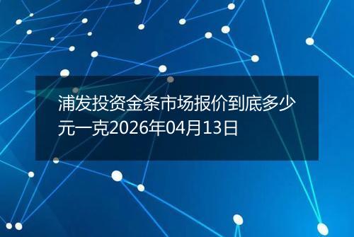 浦发投资金条市场报价到底多少元一克2026年04月13日