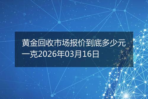 黄金回收市场报价到底多少元一克2026年03月16日
