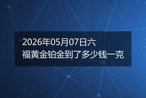 2026年05月07日六福黄金铂金到了多少钱一克