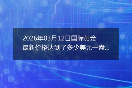 2026年03月12日国际黄金最新价格达到了多少美元一盎司