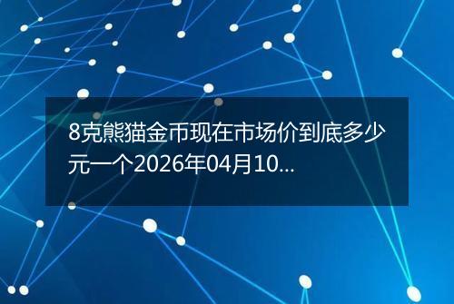8克熊猫金币现在市场价到底多少元一个2026年04月10日