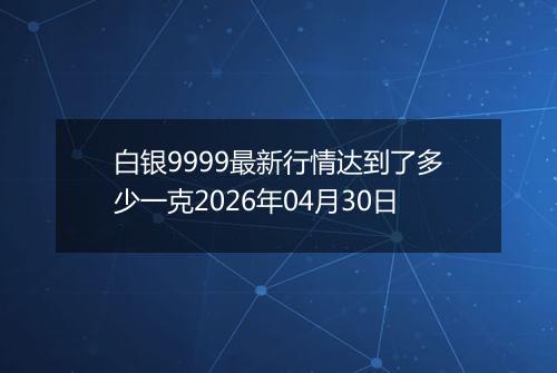 白银9999最新行情达到了多少一克2026年04月30日