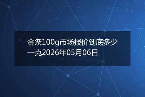 金条100g市场报价到底多少一克2026年05月06日