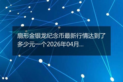 扇形金银龙纪念币最新行情达到了多少元一个2026年04月17日