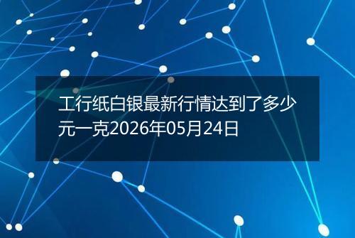 工行纸白银最新行情达到了多少元一克2026年05月24日