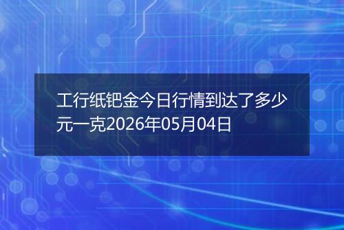 工行纸钯金今日行情到达了多少元一克2026年05月04日