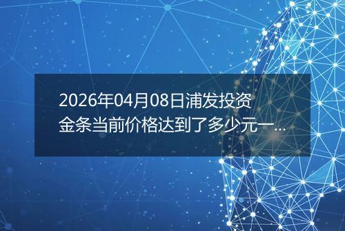 2026年04月08日浦发投资金条当前价格达到了多少元一克2026年04月08日