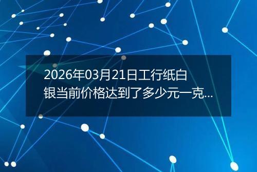 2026年03月21日工行纸白银当前价格达到了多少元一克2026年03月21日