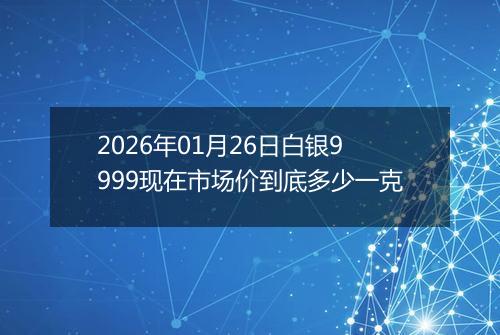 2026年01月26日白银9999现在市场价到底多少一克