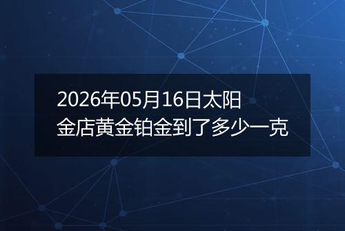 2026年05月16日太阳金店黄金铂金到了多少一克