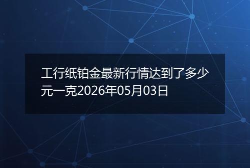 工行纸铂金最新行情达到了多少元一克2026年05月03日