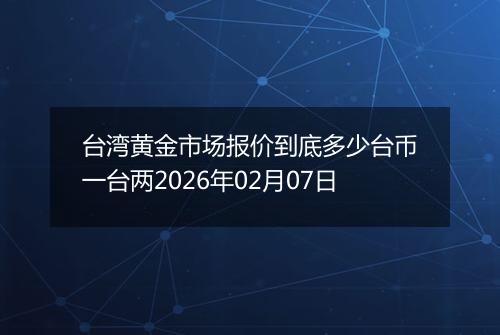 台湾黄金市场报价到底多少台币一台两2026年02月07日
