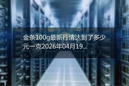 金条100g最新行情达到了多少元一克2026年04月19日
