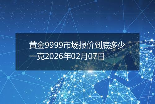 黄金9999市场报价到底多少一克2026年02月07日