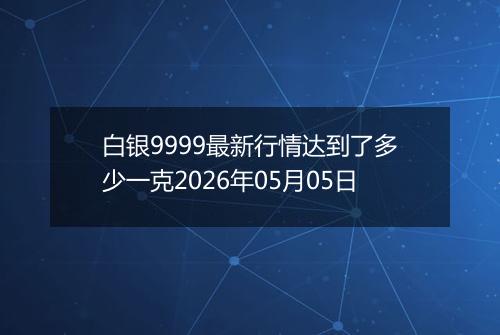 白银9999最新行情达到了多少一克2026年05月05日