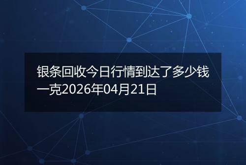 银条回收今日行情到达了多少钱一克2026年04月21日
