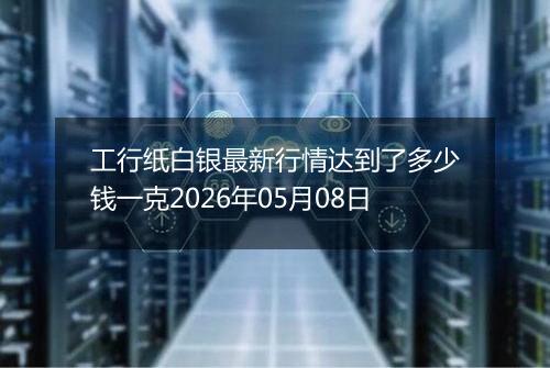 工行纸白银最新行情达到了多少钱一克2026年05月08日
