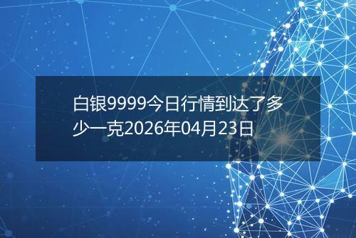 白银9999今日行情到达了多少一克2026年04月23日