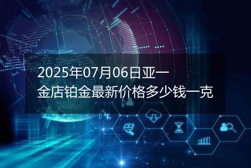 2025年07月06日亚一金店铂金最新价格多少钱一克