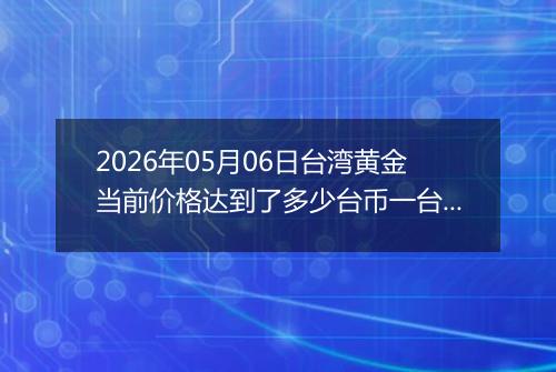 2026年05月06日台湾黄金当前价格达到了多少台币一台两2026年05月06日