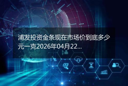 浦发投资金条现在市场价到底多少元一克2026年04月22日