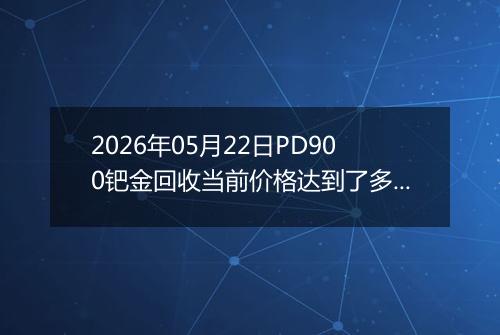 2026年05月22日PD900钯金回收当前价格达到了多少元一克2026年05月22日