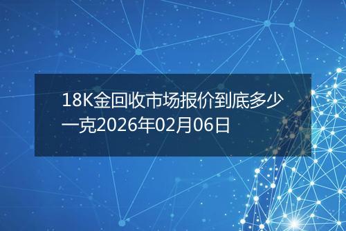 18K金回收市场报价到底多少一克2026年02月06日