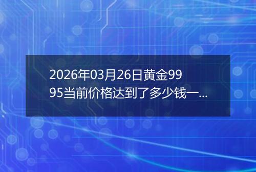 2026年03月26日黄金9995当前价格达到了多少钱一克2026年03月26日