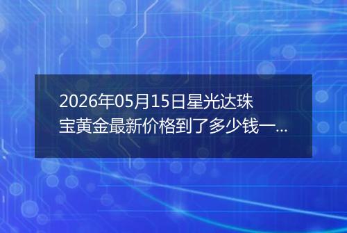 2026年05月15日星光达珠宝黄金最新价格到了多少钱一克