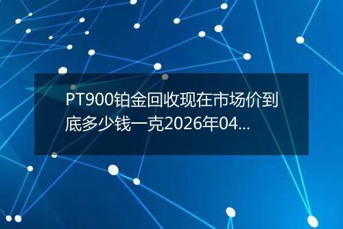 PT900铂金回收现在市场价到底多少钱一克2026年04月22日