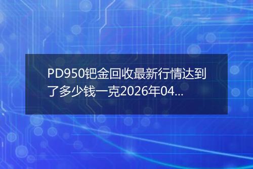 PD950钯金回收最新行情达到了多少钱一克2026年04月15日